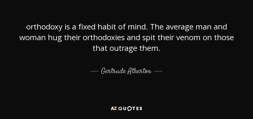 orthodoxy is a fixed habit of mind. The average man and woman hug their orthodoxies and spit their venom on those that outrage them. - Gertrude Atherton