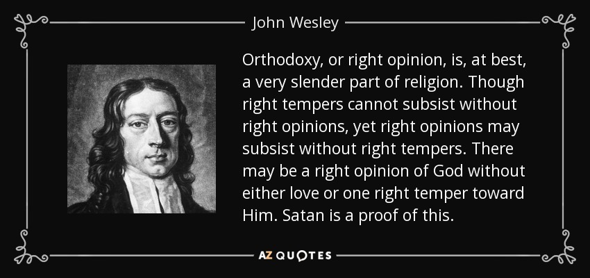 Orthodoxy, or right opinion, is, at best, a very slender part of religion. Though right tempers cannot subsist without right opinions, yet right opinions may subsist without right tempers. There may be a right opinion of God without either love or one right temper toward Him. Satan is a proof of this. - John Wesley