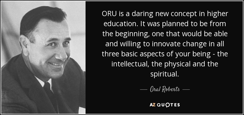 ORU is a daring new concept in higher education. It was planned to be from the beginning, one that would be able and willing to innovate change in all three basic aspects of your being - the intellectual, the physical and the spiritual. - Oral Roberts