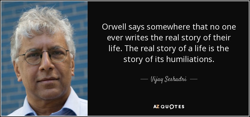 Orwell says somewhere that no one ever writes the real story of their life. The real story of a life is the story of its humiliations. - Vijay Seshadri