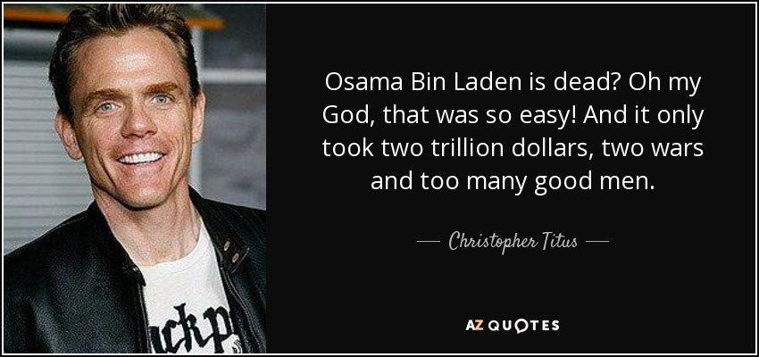 Osama Bin Laden is dead? Oh my God, that was so easy! And it only took two trillion dollars, two wars and too many good men. - Christopher Titus