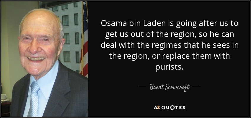 Osama bin Laden is going after us to get us out of the region, so he can deal with the regimes that he sees in the region, or replace them with purists. - Brent Scowcroft