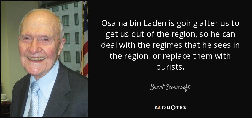 Osama bin Laden is going after us to get us out of the region, so he can deal with the regimes that he sees in the region, or replace them with purists. - Brent Scowcroft