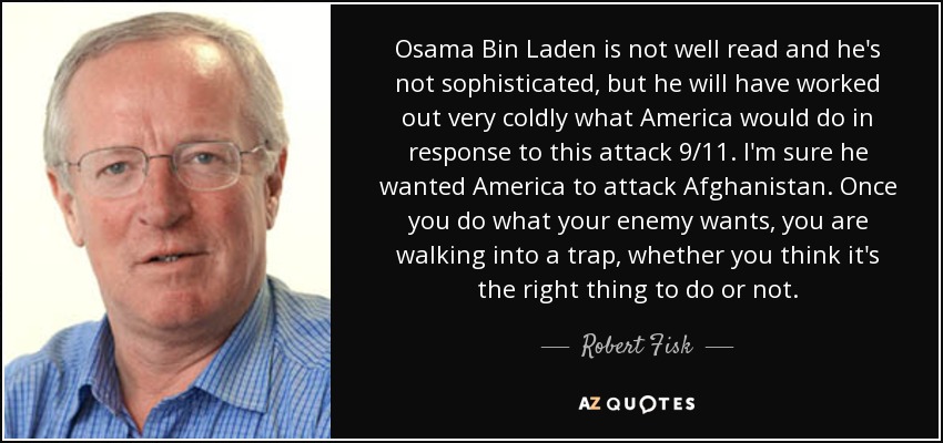 Osama Bin Laden is not well read and he's not sophisticated, but he will have worked out very coldly what America would do in response to this attack 9/11. I'm sure he wanted America to attack Afghanistan. Once you do what your enemy wants, you are walking into a trap, whether you think it's the right thing to do or not. - Robert Fisk
