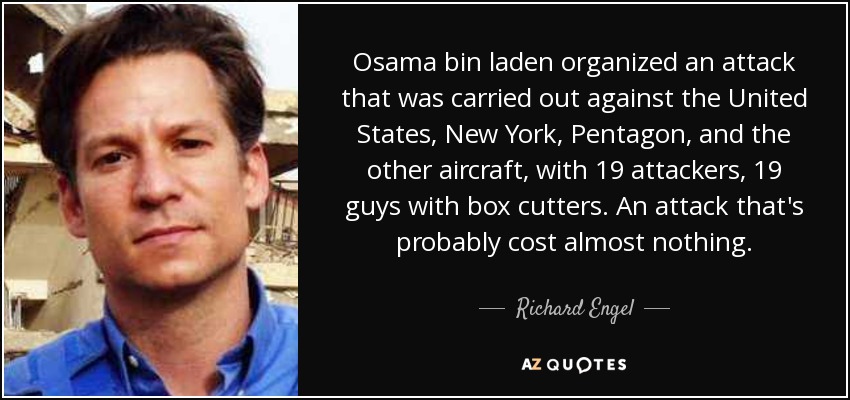 Osama bin laden organized an attack that was carried out against the United States, New York, Pentagon, and the other aircraft, with 19 attackers, 19 guys with box cutters. An attack that's probably cost almost nothing. - Richard Engel