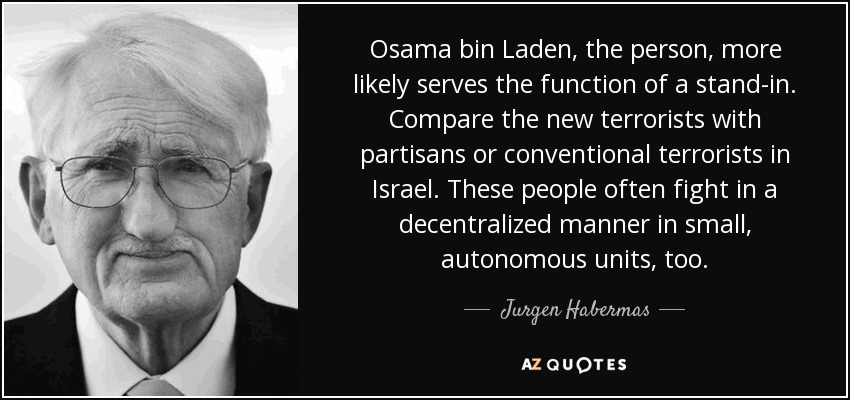 Osama bin Laden, the person, more likely serves the function of a stand-in. Compare the new terrorists with partisans or conventional terrorists in Israel. These people often fight in a decentralized manner in small, autonomous units, too. - Jurgen Habermas