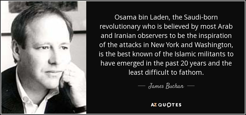 Osama bin Laden, the Saudi-born revolutionary who is believed by most Arab and Iranian observers to be the inspiration of the attacks in New York and Washington, is the best known of the Islamic militants to have emerged in the past 20 years and the least difficult to fathom. - James Buchan