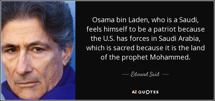 Osama bin Laden, who is a Saudi, feels himself to be a patriot because the U.S. has forces in Saudi Arabia, which is sacred because it is the land of the prophet Mohammed. - Edward Said