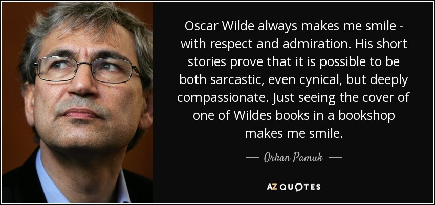 Oscar Wilde always makes me smile - with respect and admiration. His short stories prove that it is possible to be both sarcastic, even cynical, but deeply compassionate. Just seeing the cover of one of Wildes books in a bookshop makes me smile. - Orhan Pamuk