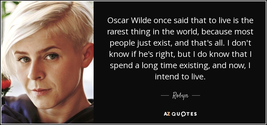 Oscar Wilde once said that to live is the rarest thing in the world, because most people just exist, and that's all. I don't know if he's right, but I do know that I spend a long time existing, and now, I intend to live. - Robyn