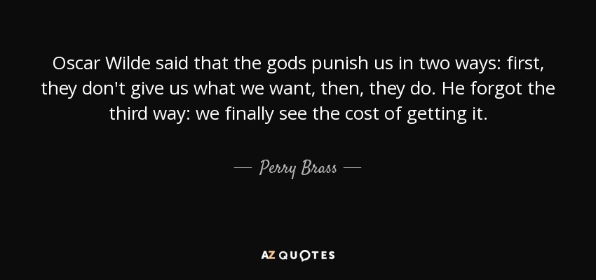 Oscar Wilde said that the gods punish us in two ways: first, they don't give us what we want, then, they do. He forgot the third way: we finally see the cost of getting it. - Perry Brass