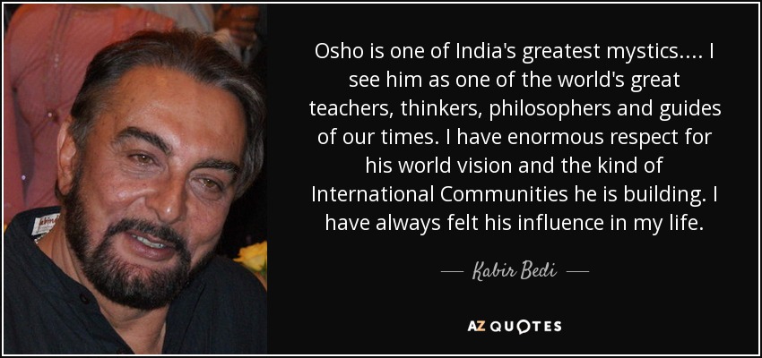Osho is one of India's greatest mystics.... I see him as one of the world's great teachers, thinkers, philosophers and guides of our times. I have enormous respect for his world vision and the kind of International Communities he is building. I have always felt his influence in my life. - Kabir Bedi