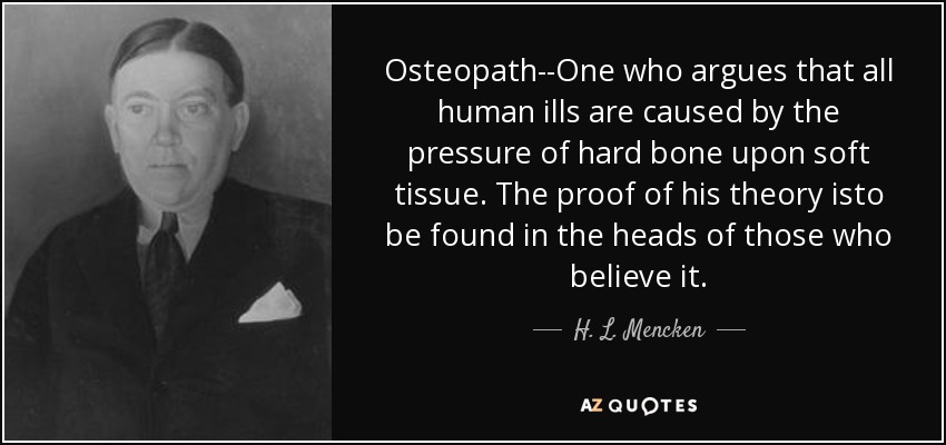 Osteopath--One who argues that all human ills are caused by the pressure of hard bone upon soft tissue. The proof of his theory isto be found in the heads of those who believe it. - H. L. Mencken