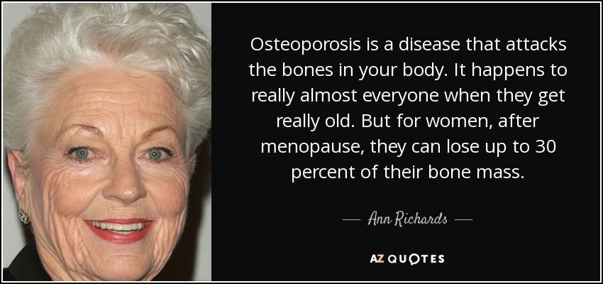 Osteoporosis is a disease that attacks the bones in your body. It happens to really almost everyone when they get really old. But for women, after menopause, they can lose up to 30 percent of their bone mass. - Ann Richards