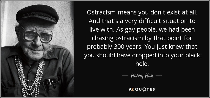 Ostracism means you don't exist at all. And that's a very difficult situation to live with. As gay people, we had been chasing ostracism by that point for probably 300 years. You just knew that you should have dropped into your black hole. - Harry Hay