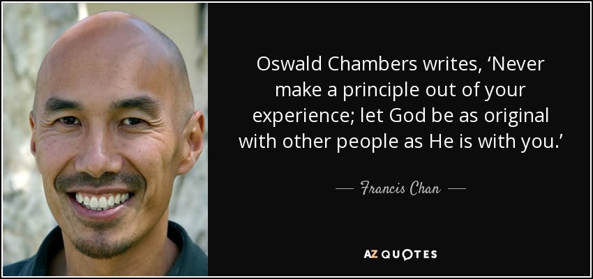 Oswald Chambers writes, ‘Never make a principle out of your experience; let God be as original with other people as He is with you.’ To that I would add, ‘Be careful not to turn others’ lives into the mold for your own.’ Allow God to be as creative with you as He is with each of us. - Francis Chan