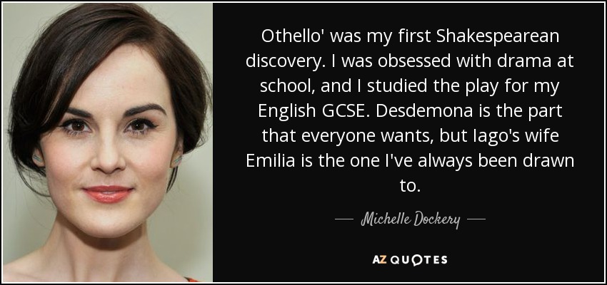 Othello' was my first Shakespearean discovery. I was obsessed with drama at school, and I studied the play for my English GCSE. Desdemona is the part that everyone wants, but Iago's wife Emilia is the one I've always been drawn to. - Michelle Dockery