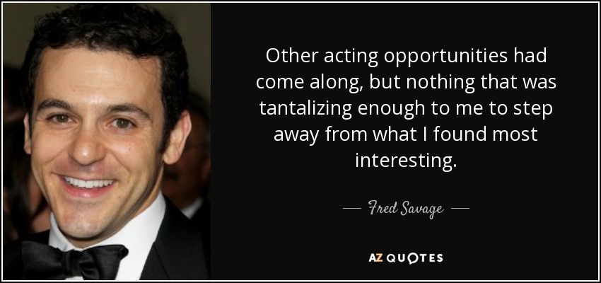 Other acting opportunities had come along, but nothing that was tantalizing enough to me to step away from what I found most interesting. - Fred Savage