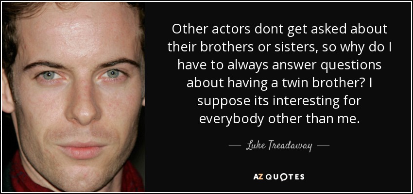 Other actors dont get asked about their brothers or sisters, so why do I have to always answer questions about having a twin brother? I suppose its interesting for everybody other than me. - Luke Treadaway