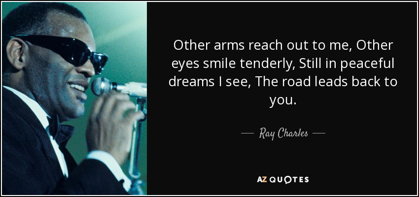 Other arms reach out to me, Other eyes smile tenderly, Still in peaceful dreams I see, The road leads back to you. - Ray Charles