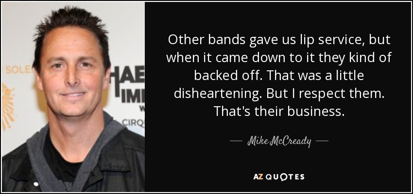Other bands gave us lip service, but when it came down to it they kind of backed off. That was a little disheartening. But I respect them. That's their business. - Mike McCready