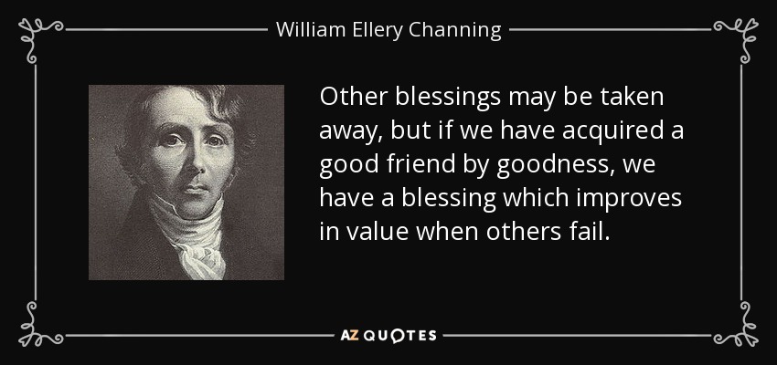 Other blessings may be taken away, but if we have acquired a good friend by goodness, we have a blessing which improves in value when others fail. - William Ellery Channing