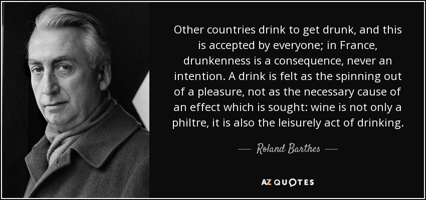 Other countries drink to get drunk, and this is accepted by everyone; in France, drunkenness is a consequence, never an intention. A drink is felt as the spinning out of a pleasure, not as the necessary cause of an effect which is sought: wine is not only a philtre, it is also the leisurely act of drinking. - Roland Barthes