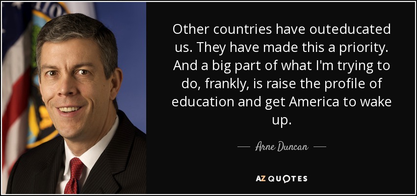 Other countries have outeducated us. They have made this a priority. And a big part of what I'm trying to do, frankly, is raise the profile of education and get America to wake up. - Arne Duncan