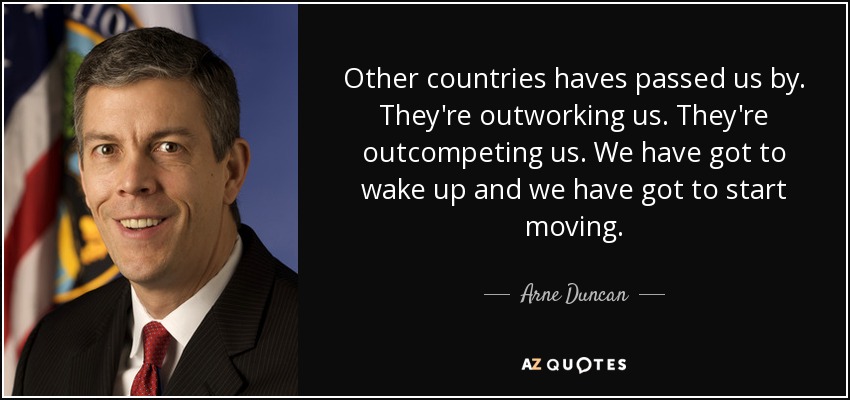 Other countries haves passed us by. They're outworking us. They're outcompeting us. We have got to wake up and we have got to start moving. - Arne Duncan