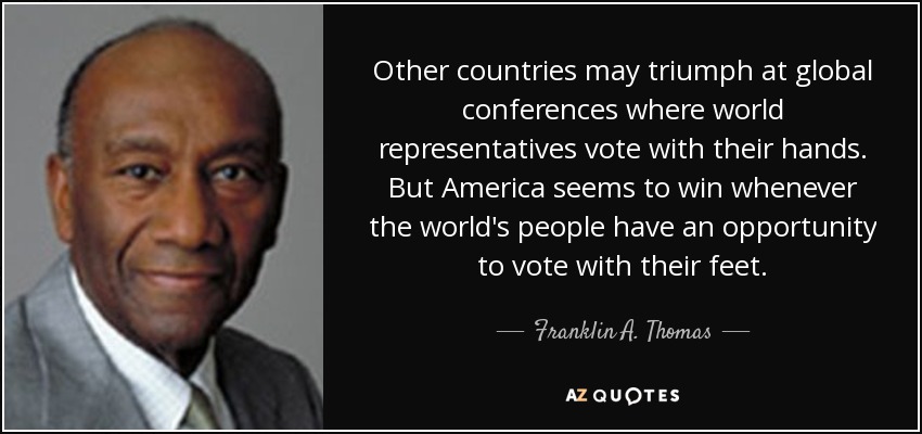 Other countries may triumph at global conferences where world representatives vote with their hands. But America seems to win whenever the world's people have an opportunity to vote with their feet. - Franklin A. Thomas