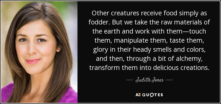 Other creatures receive food simply as fodder. But we take the raw materials of the earth and work with them—touch them, manipulate them, taste them, glory in their heady smells and colors, and then, through a bit of alchemy, transform them into delicious creations. - Judith Jones