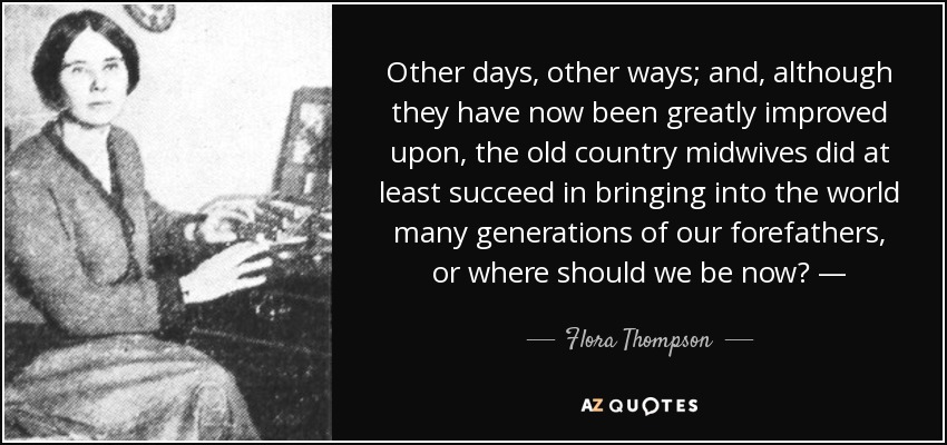 Other days, other ways; and, although they have now been greatly improved upon, the old country midwives did at least succeed in bringing into the world many generations of our forefathers, or where should we be now? — - Flora Thompson