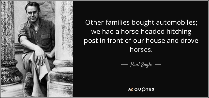 Other families bought automobiles; we had a horse-headed hitching post in front of our house and drove horses. - Paul Engle