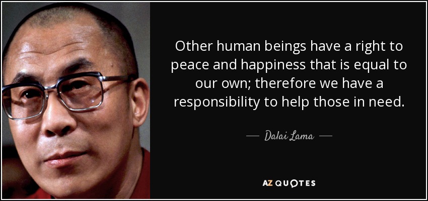 Other human beings have a right to peace and happiness that is equal to our own; therefore we have a responsibility to help those in need. - Dalai Lama