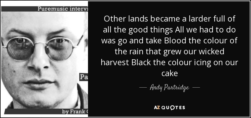 Other lands became a larder full of all the good things All we had to do was go and take Blood the colour of the rain that grew our wicked harvest Black the colour icing on our cake - Andy Partridge