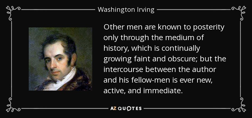 Other men are known to posterity only through the medium of history, which is continually growing faint and obscure; but the intercourse between the author and his fellow-men is ever new, active, and immediate. - Washington Irving
