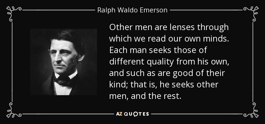Other men are lenses through which we read our own minds. Each man seeks those of different quality from his own, and such as are good of their kind; that is, he seeks other men, and the rest. - Ralph Waldo Emerson