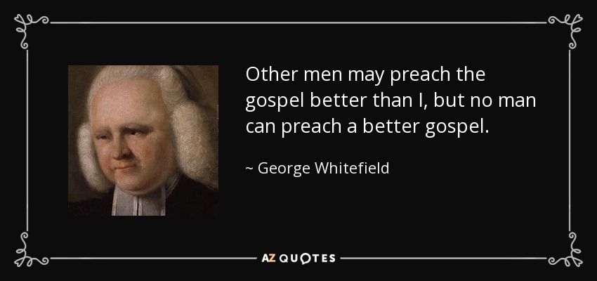Other men may preach the gospel better than I, but no man can preach a better gospel. - George Whitefield