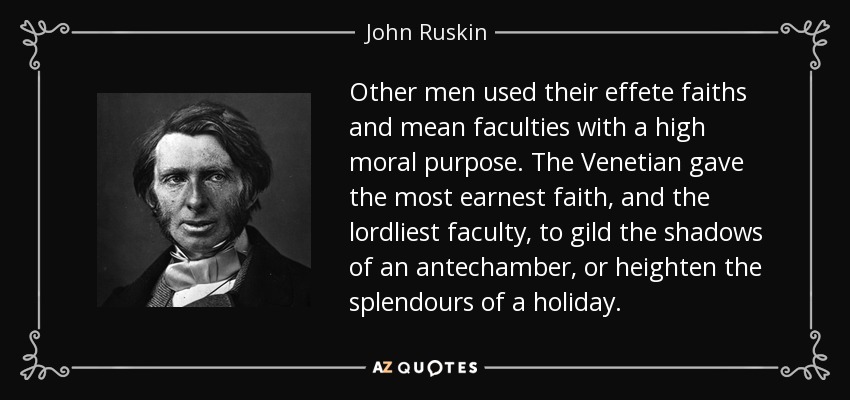 Other men used their effete faiths and mean faculties with a high moral purpose. The Venetian gave the most earnest faith, and the lordliest faculty, to gild the shadows of an antechamber, or heighten the splendours of a holiday. - John Ruskin