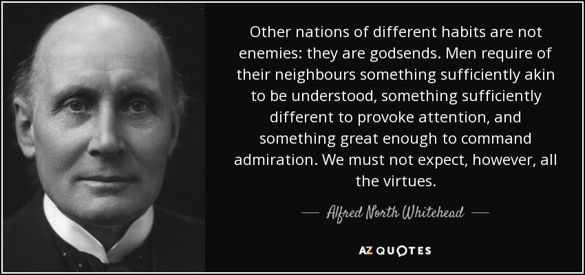 Other nations of different habits are not enemies: they are godsends. Men require of their neighbours something sufficiently akin to be understood, something sufficiently different to provoke attention, and something great enough to command admiration. We must not expect, however, all the virtues. - Alfred North Whitehead