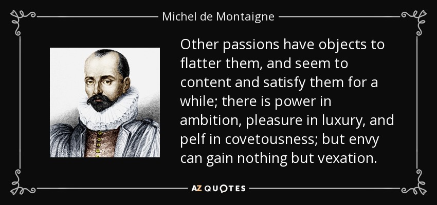 Other passions have objects to flatter them, and seem to content and satisfy them for a while; there is power in ambition, pleasure in luxury, and pelf in covetousness; but envy can gain nothing but vexation. - Michel de Montaigne