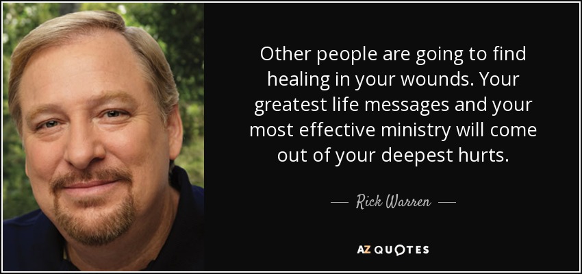 Other people are going to find healing in your wounds. Your greatest life messages and your most effective ministry will come out of your deepest hurts. - Rick Warren