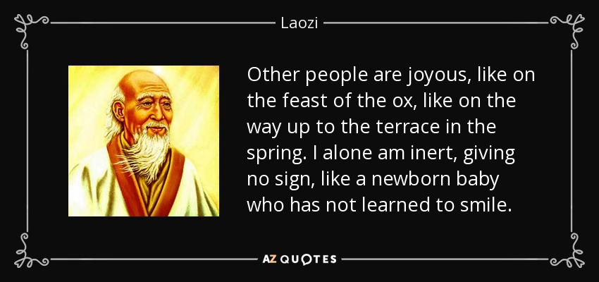 Other people are joyous, like on the feast of the ox, like on the way up to the terrace in the spring. I alone am inert, giving no sign, like a newborn baby who has not learned to smile. - Laozi
