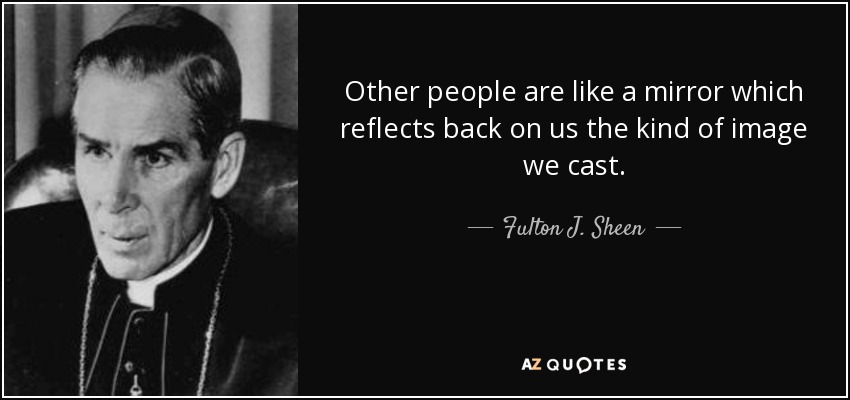 Other people are like a mirror which reflects back on us the kind of image we cast. - Fulton J. Sheen