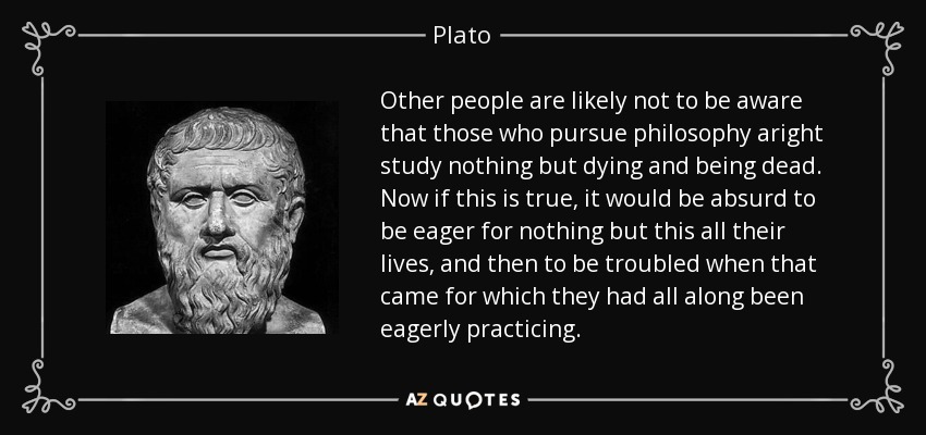 Other people are likely not to be aware that those who pursue philosophy aright study nothing but dying and being dead. Now if this is true, it would be absurd to be eager for nothing but this all their lives, and then to be troubled when that came for which they had all along been eagerly practicing. - Plato