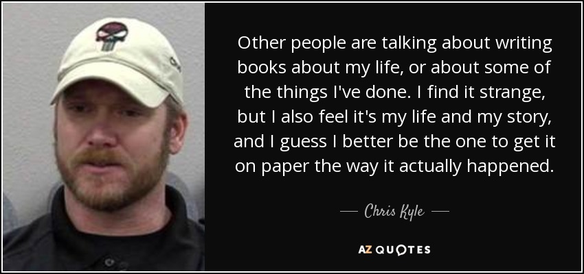 Other people are talking about writing books about my life, or about some of the things I've done. I find it strange, but I also feel it's my life and my story, and I guess I better be the one to get it on paper the way it actually happened. - Chris Kyle