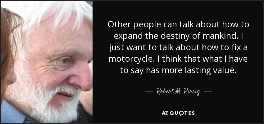 Other people can talk about how to expand the destiny of mankind. I just want to talk about how to fix a motorcycle. I think that what I have to say has more lasting value. - Robert M. Pirsig