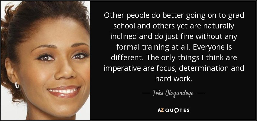 Other people do better going on to grad school and others yet are naturally inclined and do just fine without any formal training at all. Everyone is different. The only things I think are imperative are focus, determination and hard work. - Toks Olagundoye