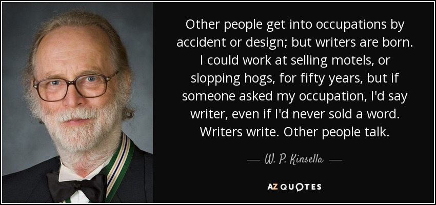 Other people get into occupations by accident or design; but writers are born. I could work at selling motels, or slopping hogs, for fifty years, but if someone asked my occupation, I'd say writer, even if I'd never sold a word. Writers write. Other people talk. - W. P. Kinsella