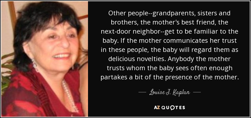 Other people--grandparents, sisters and brothers, the mother's best friend, the next-door neighbor--get to be familiar to the baby. If the mother communicates her trust in these people, the baby will regard them as delicious novelties. Anybody the mother trusts whom the baby sees often enough partakes a bit of the presence of the mother. - Louise J. Kaplan